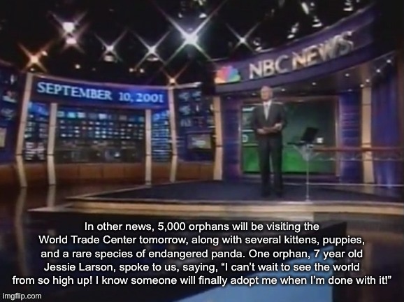 September 10, 2001 | In other news, 5,000 orphans will be visiting the World Trade Center tomorrow, along with several kittens, puppies, and a rare species of endangered panda. One orphan, 7 year old Jessie Larson, spoke to us, saying, “I can’t wait to see the world from so high up! I know someone will finally adopt me when I’m done with it!” | image tagged in september 10 2001 | made w/ Imgflip meme maker