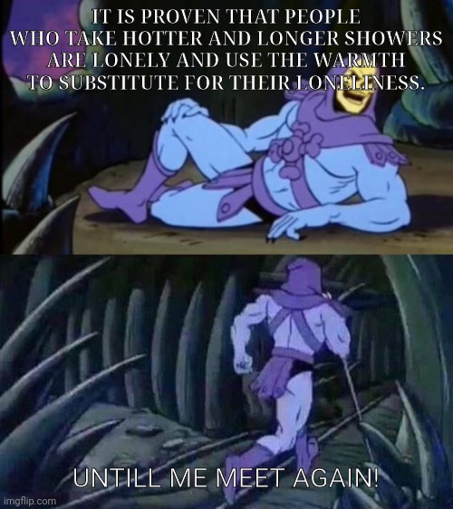 Anyone else concerned? | IT IS PROVEN THAT PEOPLE WHO TAKE HOTTER AND LONGER SHOWERS ARE LONELY AND USE THE WARMTH TO SUBSTITUTE FOR THEIR LONELINESS. UNTILL ME MEET AGAIN! | image tagged in uncomfortable truth skeletor,skeletor disturbing facts,memes | made w/ Imgflip meme maker