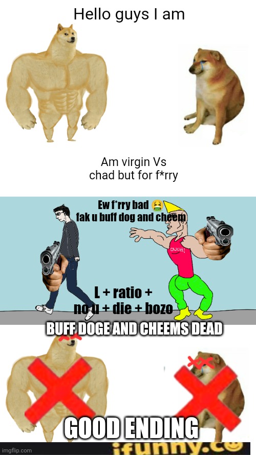 Reject buff doge Vs cheems, embrace Virgin Vs chad | Hello guys I am; Am virgin Vs chad but for f*rry; Ew f*rry bad 🤮 fak u buff dog and cheem; L + ratio + no u + die + bozo; BUFF DOGE AND CHEEMS DEAD; GOOD ENDING | image tagged in memes,buff doge vs cheems,virgin vs chad | made w/ Imgflip meme maker