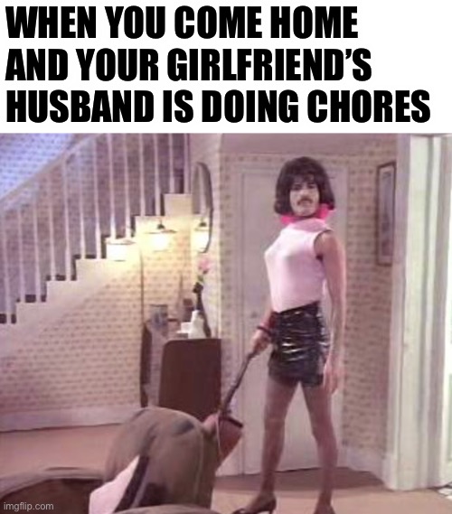 Freddie Mercury | WHEN YOU COME HOME AND YOUR GIRLFRIEND’S HUSBAND IS DOING CHORES | image tagged in freddie mercury | made w/ Imgflip meme maker
