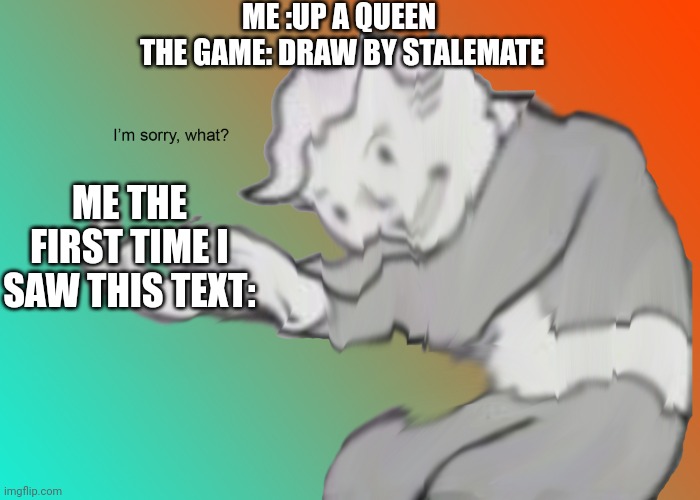 Stalemate | ME :UP A QUEEN 
THE GAME: DRAW BY STALEMATE; ME THE FIRST TIME I SAW THIS TEXT: | image tagged in i'm sorry what | made w/ Imgflip meme maker