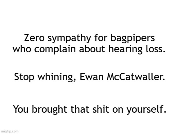 RREEEEEEEERRRRRRRRRRRRRRRRRR! | Zero sympathy for bagpipers who complain about hearing loss. Stop whining, Ewan McCatwaller. You brought that shit on yourself. | image tagged in blank white template,bagpipes,instruments,cats,music,scotland | made w/ Imgflip meme maker