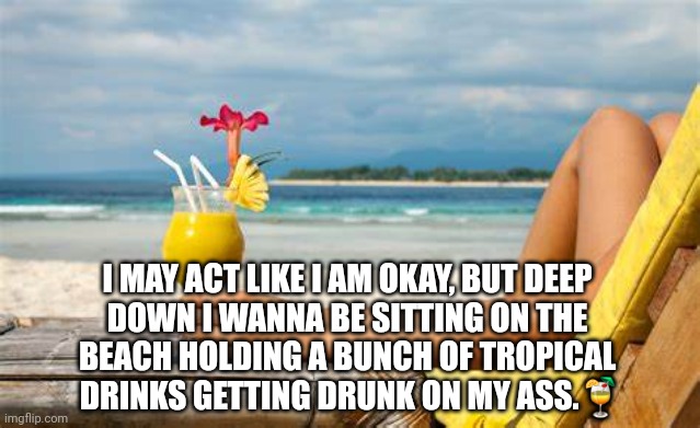 Beach Getting Drunk |  I MAY ACT LIKE I AM OKAY, BUT DEEP 
DOWN I WANNA BE SITTING ON THE 
BEACH HOLDING A BUNCH OF TROPICAL 
DRINKS GETTING DRUNK ON MY ASS.🍹 | image tagged in beach,humor,drunk | made w/ Imgflip meme maker