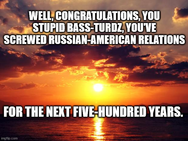 Sunset |  WELL, CONGRATULATIONS, YOU STUPID BASS-TURDZ, YOU'VE SCREWED RUSSIAN-AMERICAN RELATIONS; FOR THE NEXT FIVE-HUNDRED YEARS. | image tagged in sunset | made w/ Imgflip meme maker
