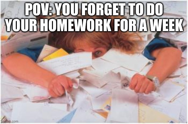 pile of papers | POV: YOU FORGET TO DO YOUR HOMEWORK FOR A WEEK | image tagged in pile of papers | made w/ Imgflip meme maker