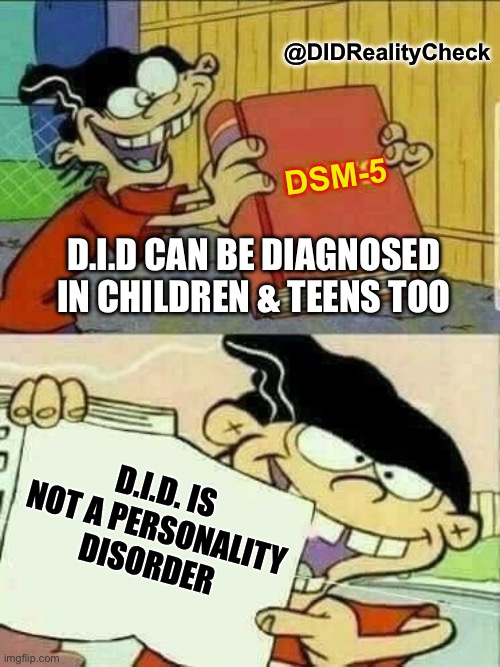 Dissociative Identity Disorder fact - it can be diagnosed in children and teens (it's not a personality disorder) | @DIDRealityCheck; DSM-5; D.I.D CAN BE DIAGNOSED IN CHILDREN & TEENS TOO; D.I.D. IS NOT A PERSONALITY
DISORDER | image tagged in double d facts book,dissociative identity disorder,teenagers,minimum age,myths,dissociative disorder | made w/ Imgflip meme maker