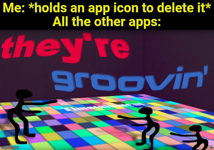 Idk | Me: *holds an app icon to delete it*
All the other apps: | image tagged in they're groovin | made w/ Imgflip meme maker