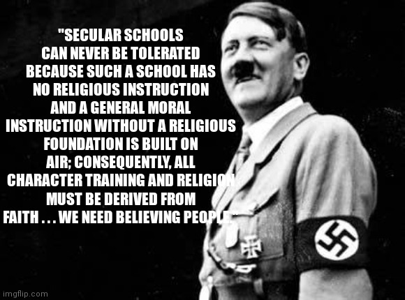 Adolf Hitler Killed Communists | "SECULAR SCHOOLS CAN NEVER BE TOLERATED BECAUSE SUCH A SCHOOL HAS NO RELIGIOUS INSTRUCTION AND A GENERAL MORAL INSTRUCTION WITHOUT A RELIGIOUS FOUNDATION IS BUILT ON AIR; CONSEQUENTLY, ALL CHARACTER TRAINING AND RELIGION MUST BE DERIVED FROM FAITH . . . WE NEED BELIEVING PEOPLE." | image tagged in adolf hitler killed communists | made w/ Imgflip meme maker