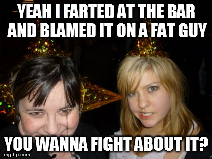 Too Drunk At Party Tina | YEAH I FARTED AT THE BAR AND BLAMED IT ON A FAT GUY YOU WANNA FIGHT ABOUT IT? | image tagged in memes,too drunk at party tina | made w/ Imgflip meme maker