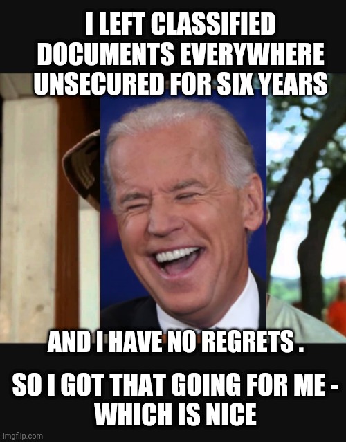 No Regrets? Really?! | I LEFT CLASSIFIED DOCUMENTS EVERYWHERE UNSECURED FOR SIX YEARS; AND I HAVE NO REGRETS . SO I GOT THAT GOING FOR ME -
WHICH IS NICE | image tagged in leftists,democrats,liberals,mar a lago,trump,joe | made w/ Imgflip meme maker