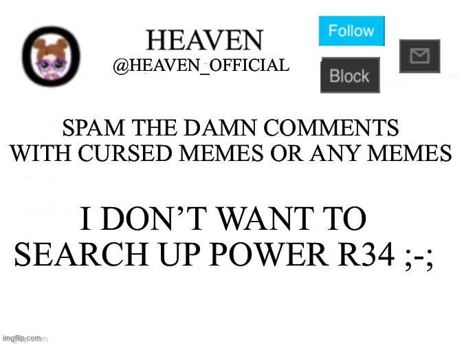 HELP ME DAMN IT | SPAM THE DAMN COMMENTS WITH CURSED MEMES OR ANY MEMES; I DON’T WANT TO SEARCH UP POWER R34 ;-; | image tagged in heaven s template | made w/ Imgflip meme maker