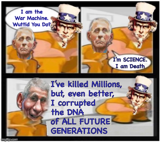 The doctor will see you, now | I am the
War Machine.
Wuttid You Do? I’m SCIENCE.
I am Death; I’ve killed Millions,
but, even better,
I corrupted
the DNA
of ALL FUTURE
GENERATIONS | image tagged in memes,war machine meets his match,dr death,mra,fvck u globalists leftists fjb voters,1 21 23 | made w/ Imgflip meme maker