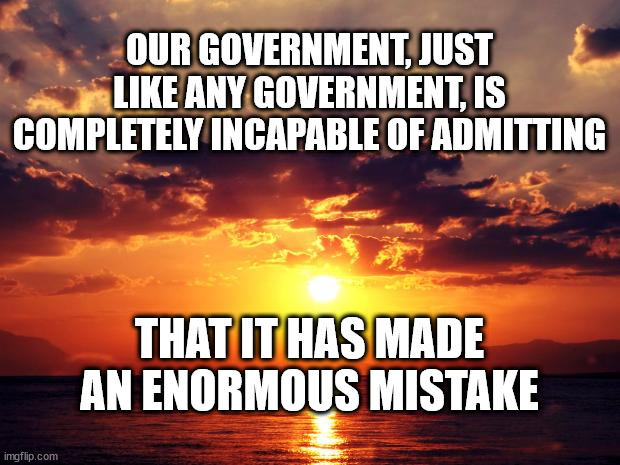Sunset |  OUR GOVERNMENT, JUST LIKE ANY GOVERNMENT, IS COMPLETELY INCAPABLE OF ADMITTING; THAT IT HAS MADE AN ENORMOUS MISTAKE | image tagged in sunset | made w/ Imgflip meme maker