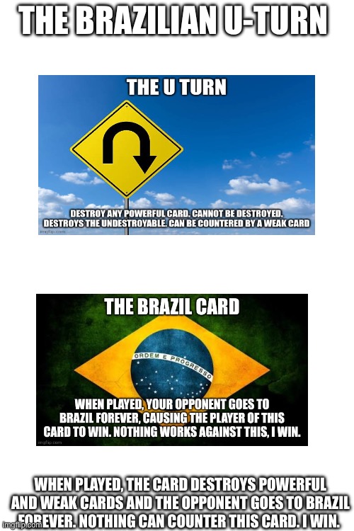 The Brazilian U-Turn | THE BRAZILIAN U-TURN; WHEN PLAYED, THE CARD DESTROYS POWERFUL AND WEAK CARDS AND THE OPPONENT GOES TO BRAZIL FOREVER. NOTHING CAN COUNTER THIS CARD. I WIN. | image tagged in blank white template | made w/ Imgflip meme maker