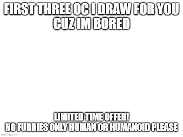 i have no hate against furries i just no | FIRST THREE OC I DRAW FOR YOU
CUZ IM BORED; LIMITED TIME OFFER!
NO FURRIES ONLY HUMAN OR HUMANOID PLEASE | image tagged in drawing | made w/ Imgflip meme maker