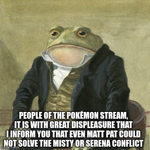 I don't know what to do anymore | PEOPLE OF THE POKÉMON STREAM, IT IS WITH GREAT DISPLEASURE THAT I INFORM YOU THAT EVEN MATT PAT COULD NOT SOLVE THE MISTY OR SERENA CONFLICT | image tagged in gentlemen it is with great pleasure to inform you that,we're in this war a lot longer than we thought we would be | made w/ Imgflip meme maker