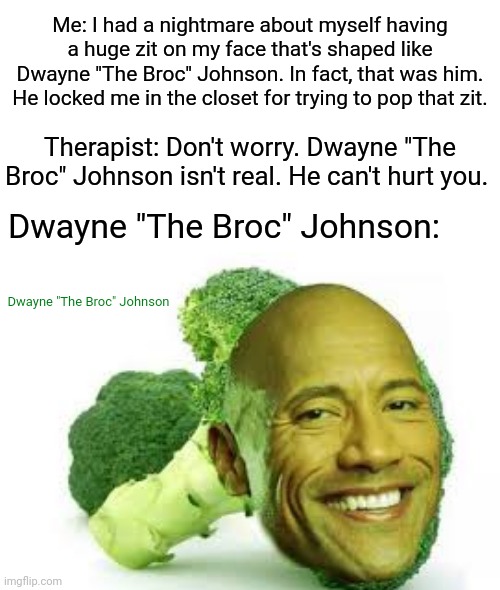 Dwayne "The Broc" Johnson |  Me: I had a nightmare about myself having a huge zit on my face that's shaped like Dwayne "The Broc" Johnson. In fact, that was him. He locked me in the closet for trying to pop that zit. Therapist: Don't worry. Dwayne "The Broc" Johnson isn't real. He can't hurt you. Dwayne "The Broc" Johnson:; Dwayne "The Broc" Johnson | image tagged in blank white template,funny,memes,dwayne johnson,broccoli,dwayne the rock johnson | made w/ Imgflip meme maker