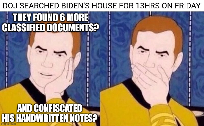 Aren't we all just shocked? | DOJ SEARCHED BIDEN'S HOUSE FOR 13HRS ON FRIDAY; THEY FOUND 6 MORE CLASSIFIED DOCUMENTS? AND CONFISCATED HIS HANDWRITTEN NOTES? | image tagged in not surprised kirk,biden,democrats,corruption | made w/ Imgflip meme maker