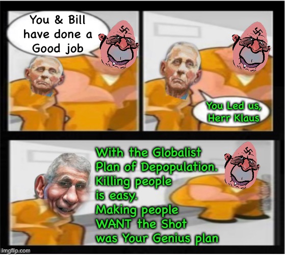 Pathological | You & Bill
have done a
Good job; You Led us,
Herr Klaus; With the Globalist
Plan of Depopulation.
Killing people
is easy.
Making people
WANT the Shot
was Your Genius plan | image tagged in memes,globalists leftists and fjb voters can kissmyass | made w/ Imgflip meme maker