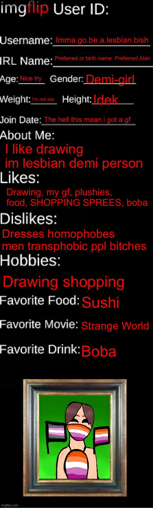 (JER'S NOTE: Join Date = Date You Joined Imgflip) | Imma.go.be.a.lesbian.bish; Preferred or birth name  Preferred:Alan; Nice try; Demi-girl; I’m not say; Idek; The hell this mean i got a gf; I like drawing im lesbian demi person; Drawing, my gf, plushies, food, SHOPPING SPREES, boba; Dresses homophobes men transphobic ppl bitches; Drawing shopping; Sushi; Strange World; Boba | image tagged in imgflip id card | made w/ Imgflip meme maker