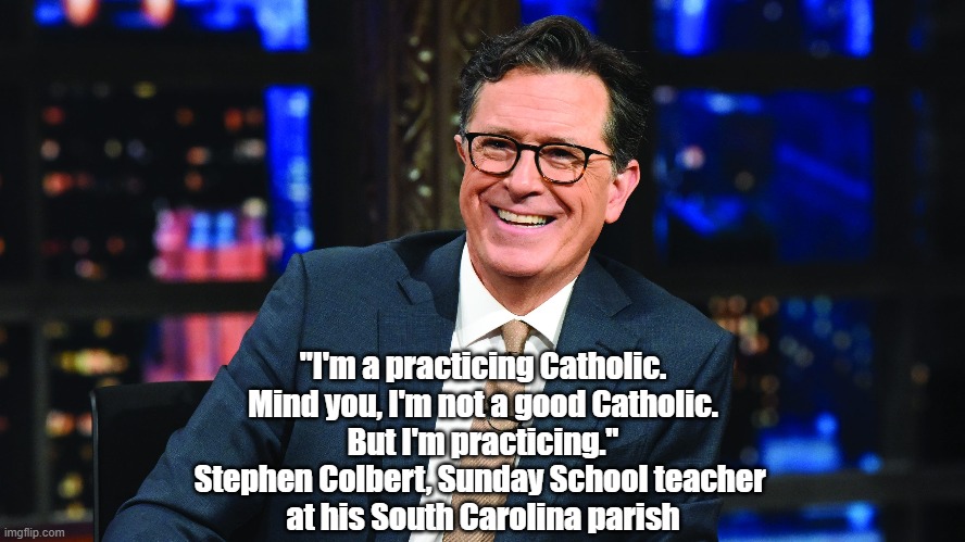 Stephen Colbert Talks About His Commitment To Catholocism | "I'm a practicing Catholic.
Mind you, I'm not a good Catholic.
But I'm practicing."
Stephen Colbert, Sunday School teacher 
at his South Carolina parish | image tagged in stephen colbert,catholocism,sunday school teacher,practicing catholic | made w/ Imgflip meme maker