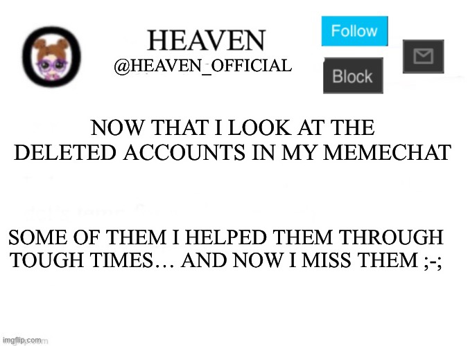 I miss them… I really do ;-; | NOW THAT I LOOK AT THE DELETED ACCOUNTS IN MY MEMECHAT; SOME OF THEM I HELPED THEM THROUGH TOUGH TIMES… AND NOW I MISS THEM ;-; | image tagged in heaven s template | made w/ Imgflip meme maker