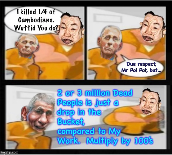 More than Mao.  More than Stalin.  Insatiable appetite for evil | I killed 1/4 of
Cambodians.
Wuttid You do? Due respect,
Mr Pol Pot, but…; 2 or 3 million Dead
People is just a
drop in the
Bucket,
compared to My
Work.  Multiply by 100’s | image tagged in memes,prison for designers engineers operators sales,they all need to answer,jab shot vax,fjb voters n leftists kissmyass | made w/ Imgflip meme maker