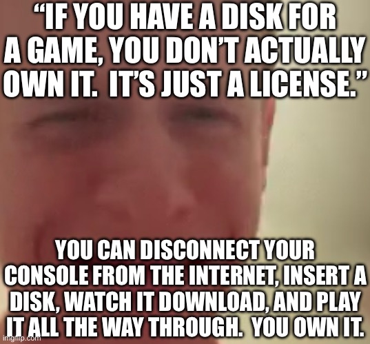 Unless it’s a multiplayer-only game of course. | “IF YOU HAVE A DISK FOR A GAME, YOU DON’T ACTUALLY OWN IT.  IT’S JUST A LICENSE.”; YOU CAN DISCONNECT YOUR CONSOLE FROM THE INTERNET, INSERT A DISK, WATCH IT DOWNLOAD, AND PLAY IT ALL THE WAY THROUGH.  YOU OWN IT. | made w/ Imgflip meme maker