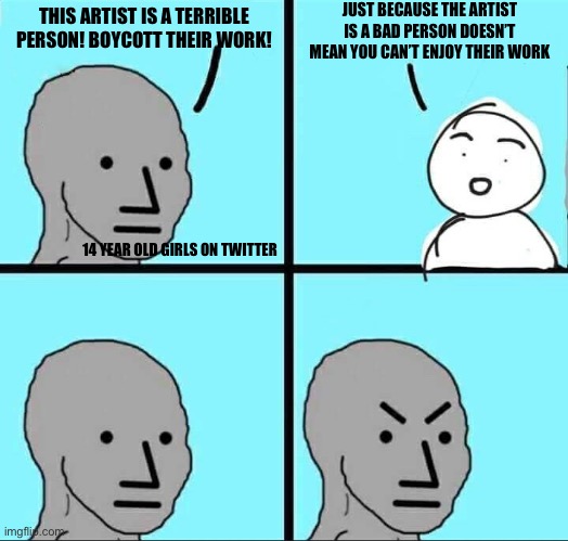 Am I wrong tho? | JUST BECAUSE THE ARTIST IS A BAD PERSON DOESN’T MEAN YOU CAN’T ENJOY THEIR WORK; THIS ARTIST IS A TERRIBLE PERSON! BOYCOTT THEIR WORK! 14 YEAR OLD GIRLS ON TWITTER | image tagged in npc meme | made w/ Imgflip meme maker