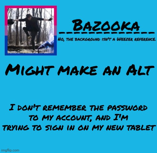 Bazooka-57 temp 8 | Might make an Alt; I don't remember the password to my account, and I'm trying to sign in on my new tablet | image tagged in bazooka-57 temp 8 | made w/ Imgflip meme maker