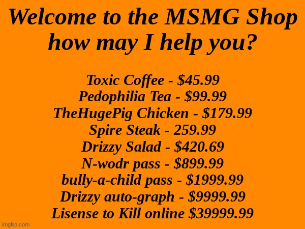 Did a thing (I was bored) | Welcome to the MSMG Shop
how may I help you? Toxic Coffee - $45.99
Pedophilia Tea - $99.99
TheHugePig Chicken - $179.99
Spire Steak - 259.99
Drizzy Salad - $420.69
N-wodr pass - $899.99
bully-a-child pass - $1999.99
Drizzy auto-graph - $9999.99
Lisense to Kill online $39999.99 | made w/ Imgflip meme maker