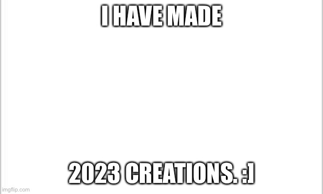 Time to celebrate ig? | I HAVE MADE; 2023 CREATIONS. :] | image tagged in white background | made w/ Imgflip meme maker