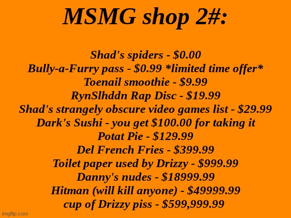 MSMG SHOP vol. 2 IS HERE!!! | MSMG shop 2#:; Shad's spiders - $0.00
Bully-a-Furry pass - $0.99 *limited time offer*
Toenail smoothie - $9.99
RynSlhddn Rap Disc - $19.99
Shad's strangely obscure video games list - $29.99
Dark's Sushi - you get $100.00 for taking it
Potat Pie - $129.99
Del French Fries - $399.99
Toilet paper used by Drizzy - $999.99
Danny's nudes - $18999.99
Hitman (will kill anyone) - $49999.99
cup of Drizzy piss - $599,999.99 | made w/ Imgflip meme maker