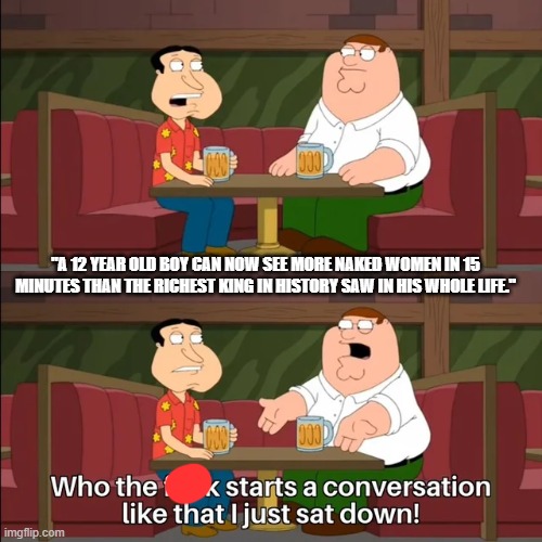 starts a conversation like that | "A 12 YEAR OLD BOY CAN NOW SEE MORE NAKED WOMEN IN 15 MINUTES THAN THE RICHEST KING IN HISTORY SAW IN HIS WHOLE LIFE." | image tagged in starts a conversation like that | made w/ Imgflip meme maker