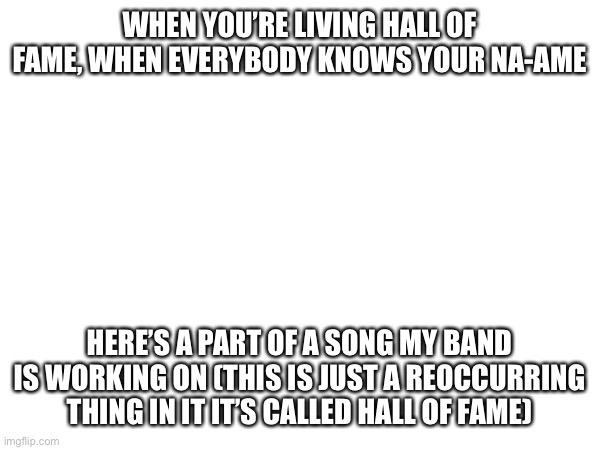 WHEN YOU’RE LIVING HALL OF FAME, WHEN EVERYBODY KNOWS YOUR NA-AME; HERE’S A PART OF A SONG MY BAND IS WORKING ON (THIS IS JUST A REOCCURRING THING IN IT IT’S CALLED HALL OF FAME) | made w/ Imgflip meme maker