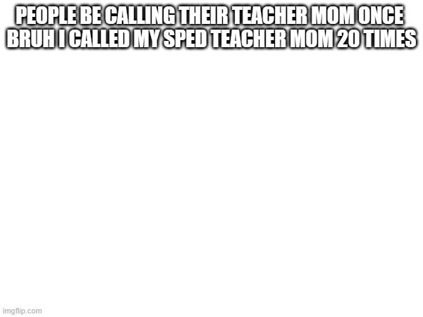 PEOPLE BE CALLING THEIR TEACHER MOM ONCE 
BRUH I CALLED MY SPED TEACHER MOM 20 TIMES | made w/ Imgflip meme maker