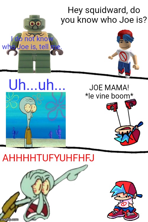 Which mcm icons should I remaster next? | Hey squidward, do you know who Joe is? I do not know who Joe is, tell me. Uh...uh... JOE MAMA!
*le vine boom*; AHHHHTUFYUHFHFJ | image tagged in joe mama | made w/ Imgflip meme maker