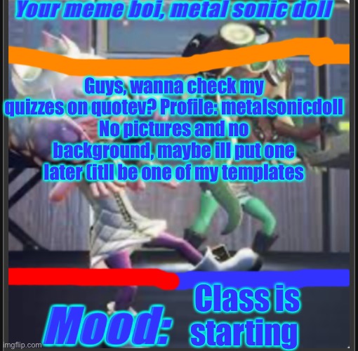 Guys, wanna check my quizzes on quotev? Profile: metalsonicdoll
No pictures and no background, maybe ill put one later (itll be one of my templates; Class is starting | image tagged in metal sonic doll s off the hook announcement template | made w/ Imgflip meme maker