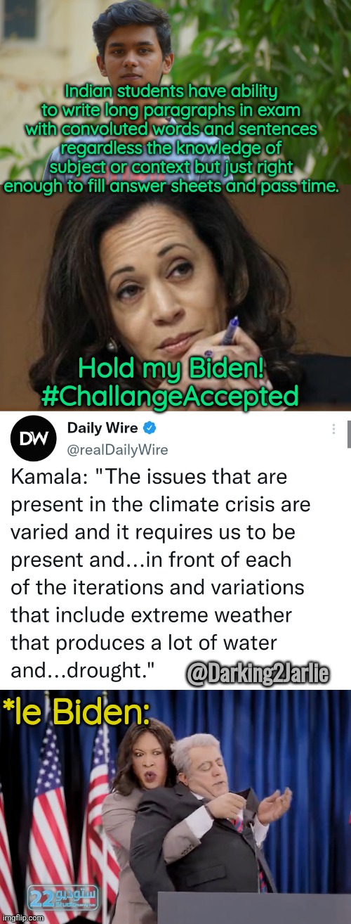 Kamala Kills! | Indian students have ability to write long paragraphs in exam with convoluted words and sentences regardless the knowledge of subject or context but just right enough to fill answer sheets and pass time. Hold my Biden! #ChallangeAccepted; @Darking2Jarlie; *le Biden: | image tagged in kamala harris,biden,democrats,america,usa,indian | made w/ Imgflip meme maker