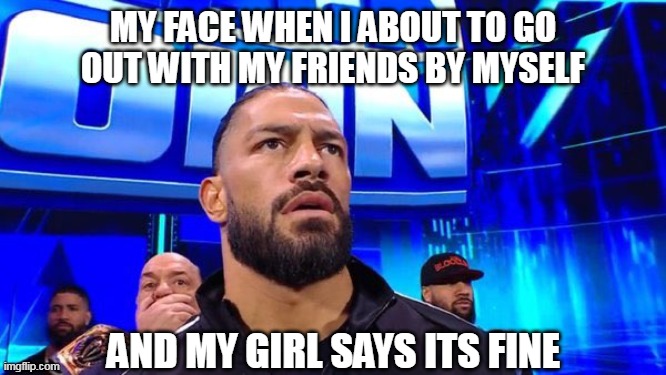 My face when I about to go out with my friends by myself | MY FACE WHEN I ABOUT TO GO OUT WITH MY FRIENDS BY MYSELF; AND MY GIRL SAYS ITS FINE | image tagged in reaction,funny,hangingout,girlfriend,romanreigns,friends | made w/ Imgflip meme maker