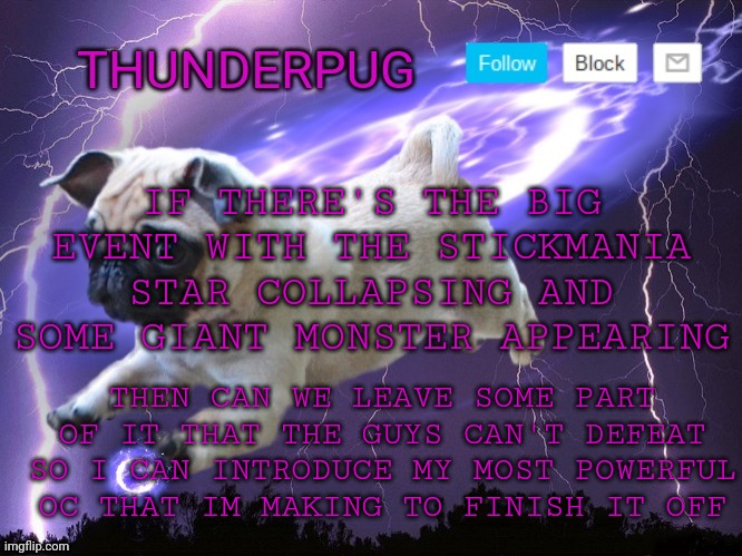 I was going to introduce it to help with the ice battle but yall just took him out instantly | IF THERE'S THE BIG EVENT WITH THE STICKMANIA STAR COLLAPSING AND SOME GIANT MONSTER APPEARING; THEN CAN WE LEAVE SOME PART OF IT THAT THE GUYS CAN'T DEFEAT SO I CAN INTRODUCE MY MOST POWERFUL OC THAT IM MAKING TO FINISH IT OFF | image tagged in thunderpug announcement template | made w/ Imgflip meme maker