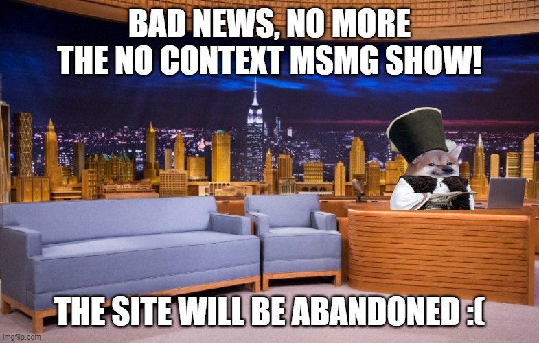 The No Context MSMG Show | BAD NEWS, NO MORE THE NO CONTEXT MSMG SHOW! THE SITE WILL BE ABANDONED :( | image tagged in the no context msmg show | made w/ Imgflip meme maker