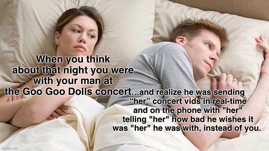 I Bet He's Thinking About Other Women | When you think about that night you were with your man at the Goo Goo Dolls concert…; …and realize he was sending “her” concert vids in real-time and on the phone with "her" telling "her" how bad he wishes it was "her" he was with, instead of you. | image tagged in memes,i bet he's thinking about other women | made w/ Imgflip meme maker