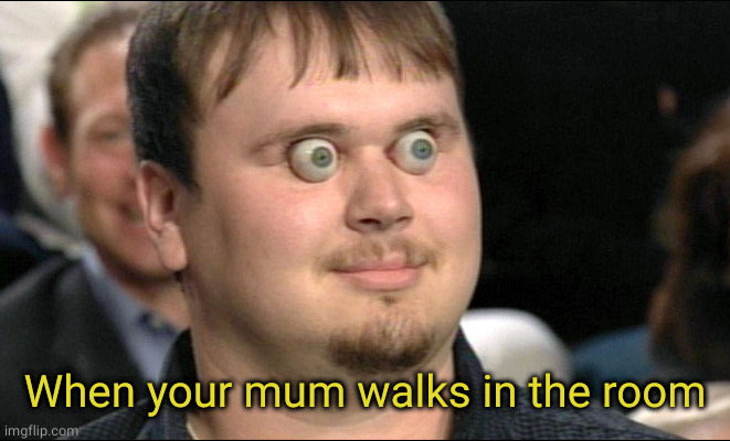 eyes popping out | When your mum walks in the room | image tagged in eyes popping out | made w/ Imgflip meme maker