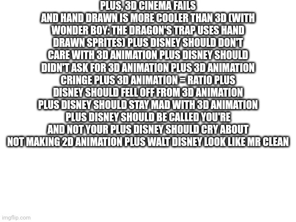 Insults for 3d animation and about why 2d is better than 3d. | PLUS, 3D CINEMA FAILS AND HAND DRAWN IS MORE COOLER THAN 3D (WITH WONDER BOY: THE DRAGON'S TRAP USES HAND DRAWN SPRITES) PLUS DISNEY SHOULD DON'T CARE WITH 3D ANIMATION PLUS DISNEY SHOULD DIDN'T ASK FOR 3D ANIMATION PLUS 3D ANIMATION CRINGE PLUS 3D ANIMATION = RATIO PLUS DISNEY SHOULD FELL OFF FROM 3D ANIMATION PLUS DISNEY SHOULD STAY MAD WITH 3D ANIMATION PLUS DISNEY SHOULD BE CALLED YOU'RE AND NOT YOUR PLUS DISNEY SHOULD CRY ABOUT NOT MAKING 2D ANIMATION PLUS WALT DISNEY LOOK LIKE MR CLEAN | image tagged in 3d,2d,abvgdeyozh_placeholder,chibimaruchanyozh_another_placeholder | made w/ Imgflip meme maker