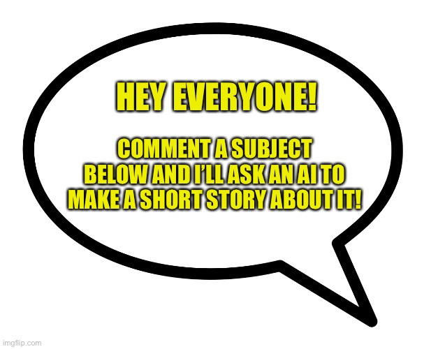 I’m interested to see the short stories from your comments! | HEY EVERYONE! COMMENT A SUBJECT BELOW AND I’LL ASK AN AI TO MAKE A SHORT STORY ABOUT IT! | image tagged in speech bubble transparent,short stories,ai,comment below | made w/ Imgflip meme maker