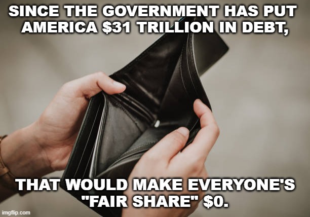 Fair Share | SINCE THE GOVERNMENT HAS PUT 
AMERICA $31 TRILLION IN DEBT, THAT WOULD MAKE EVERYONE'S
"FAIR SHARE" $0. | image tagged in empty wallet,fair share,taxes,debt | made w/ Imgflip meme maker