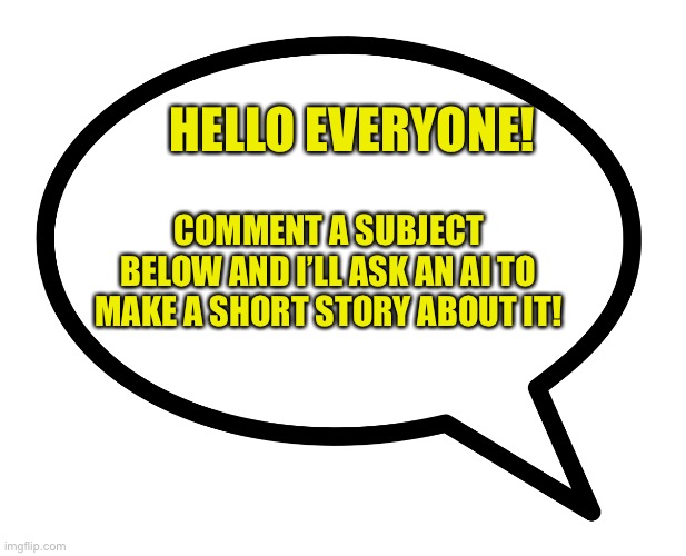 I’m interested to see what stories ai makes out of your subjects! | HELLO EVERYONE! COMMENT A SUBJECT BELOW AND I’LL ASK AN AI TO MAKE A SHORT STORY ABOUT IT! | image tagged in speech bubble transparent,ai,short story,comment below | made w/ Imgflip meme maker