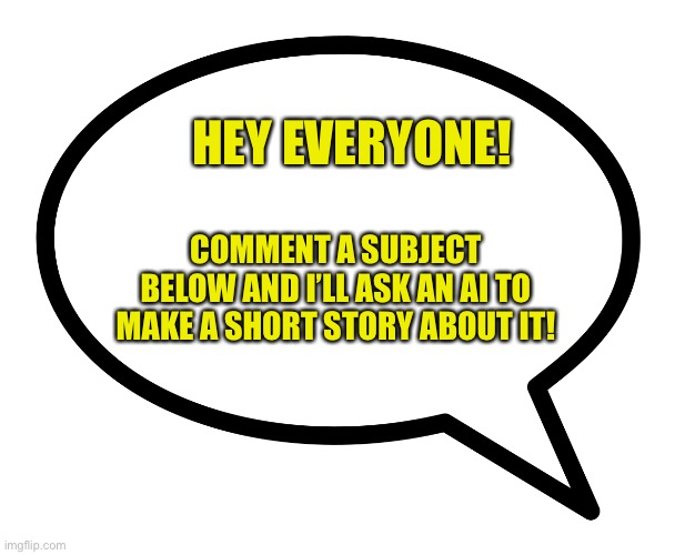 I’m excited to see the stories ai comes up with from your comments! I will reply with the story to each comment! | HEY EVERYONE! COMMENT A SUBJECT BELOW AND I’LL ASK AN AI TO MAKE A SHORT STORY ABOUT IT! | image tagged in speech bubble transparent,ai,short stories,comment below | made w/ Imgflip meme maker