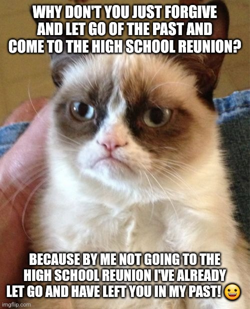Shunning the High School Reunion | WHY DON'T YOU JUST FORGIVE AND LET GO OF THE PAST AND COME TO THE HIGH SCHOOL REUNION? BECAUSE BY ME NOT GOING TO THE HIGH SCHOOL REUNION I'VE ALREADY LET GO AND HAVE LEFT YOU IN MY PAST! 😀 | image tagged in memes,grumpy cat | made w/ Imgflip meme maker